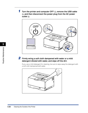 Page 3375-26
Routine Maintenance
5
Cleaning the Outside of the Printer
1Turn the printer and computer OFF aa a a, remove the USB cable 
bb b b, and then disconnect the power plug from the AC power 
outlet 
cc c c.
2Firmly wring a soft cloth dampened with water or a mild 
detergent diluted with water, and wipe off the dirt.
If you use a mild detergent for cleaning, be sure to wipe away the detergent with 
a soft cloth dampened with water.
c
ab
a
 