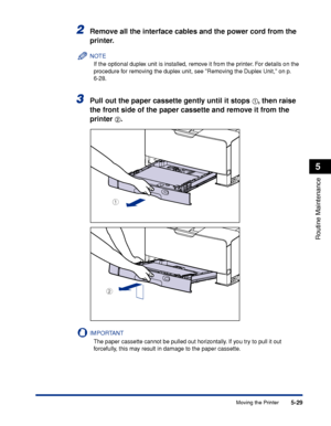 Page 3405-29
Routine Maintenance
5
Moving the Printer
2Remove all the interface cables and the power cord from the 
printer.
NOTE
If the optional duplex unit is installed, remove it from the printer. For details on the 
procedure for removing the duplex unit, see Removing the Duplex Unit, on p. 
6-28.
3Pull out the paper cassette gently until it stops aa a a, then raise 
the front side of the paper cassette and remove it from the 
printer 
bb b b.
IMPORTANT
The paper cassette cannot be pulled out horizontally....