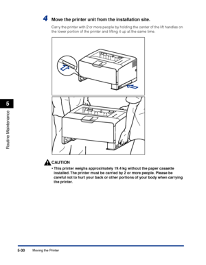 Page 3415-30
Routine Maintenance
5
Moving the Printer
4Move the printer unit from the installation site.
Carry the printer with 2 or more people by holding the center of the lift handles on 
the lower portion of the printer and lifting it up at the same time.
CAUTION
•This printer weighs approximately 19.4 kg without the paper cassette 
installed. The printer must be carried by 2 or more people. Please be 
careful not to hurt your back or other portions of your body when carrying 
the printer.
 