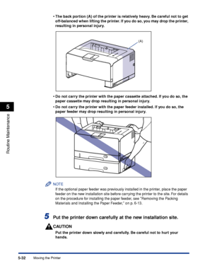 Page 3435-32
Routine Maintenance
5
Moving the Printer•
The back portion (A) of the printer is relatively heavy. Be careful not to get 
off-balanced when lifting the printer. If you do so, you may drop the printer, 
resulting in personal injury.
•Do not carry the printer with the paper cassette attached. If you do so, the 
paper cassette may drop resulting in personal injury.
•Do not carry the printer with the paper feeder installed. If you do so, the 
paper feeder may drop resulting in personal injury.
NOTE
If...