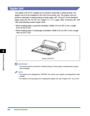 Page 3516-4
Optional Accessories
6
Optional Accessories
Duplex Unit
The duplex unit DU-67 enables you to perform automatic 2-sided printing. The 
duplex unit is to be installed on the rear of the printer unit. The duplex unit can 
perform automatic 2-sided printing on plain paper (60 - 90 g/m
2) of the standard 
paper sizes (A3, B4, A4, B5, A5, Ledger (11 x 17), Legal, Letter, Executive, 8K, and 
16K) and following custom paper sizes.
•When loading paper in portrait orientation: Width 210.0 to 297.0 mm; Length...