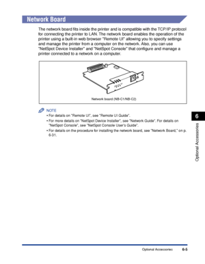 Page 352 6-5 
Optional Accessories
 6 
Optional Accessories Network Board 
The network board ﬁts inside the printer and is compatible with the TCP/IP protocol 
for connecting the printer to LAN. The network board enables the operation of the 
printer using a built-in web browser Remote UI allowing you to specify settings 
and manage the printer from a computer on the network. Also, you can use 
NetSpot Device Installer and NetSpot Console that conﬁgure and manage a 
printer connected to a network on a computer....