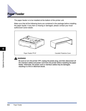 Page 3536-6Paper Feeder
Optional Accessories
6
Paper Feeder
The paper feeder is to be installed at the bottom of the printer unit.
Make sure that all the following items are contained in the package before installing 
the paper feeder. If any item is missing or damaged, please contact your local 
authorized Canon dealer.
WARNING
Be sure to turn the printer OFF, unplug the power plug, and then disconnect all 
the interface cables and power cord from the printer before installing the paper 
feeder. Otherwise, the...