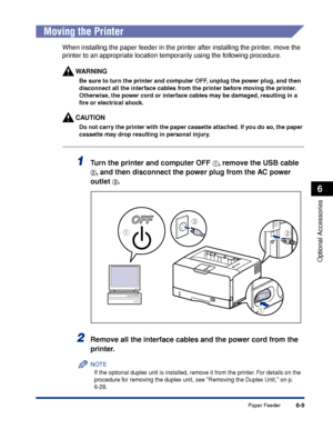 Page 3566-9
Optional Accessories
6
Paper Feeder
 
Moving the Printer
When installing the paper feeder in the printer after installing the printer, move the 
printer to an appropriate location temporarily using the following procedure.
WARNING
Be sure to turn the printer and computer OFF, unplug the power plug, and then 
disconnect all the interface cables from the printer before moving the printer. 
Otherwise, the power cord or interface cables may be damaged, resulting in a 
ﬁre or electrical shock.
CAUTION
Do...