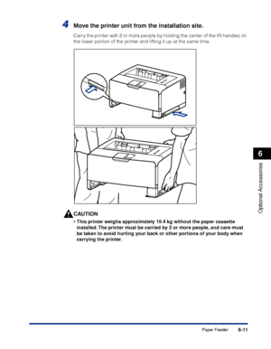 Page 3586-11
Optional Accessories
6
Paper Feeder
4Move the printer unit from the installation site.
Carry the printer with 2 or more people by holding the center of the lift handles on 
the lower portion of the printer and lifting it up at the same time.
CAUTION
•This printer weighs approximately 19.4 kg without the paper cassette 
installed. The printer must be carried by 2 or more people, and care must 
be taken to avoid hurting your back or other portions of your body when 
carrying the printer.
 