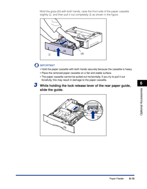 Page 3626-15
Optional Accessories
6
Paper Feeder
Hold the grips (A) with both hands, raise the front side of the paper cassette 
slightly b, and then pull it out completely c as shown in the ﬁgure.
IMPORTANT
•Hold the paper cassette with both hands securely because the cassette is heavy.
•Place the removed paper cassette on a ﬂat and stable surface.
•The paper cassette cannot be pulled out horizontally. If you try to pull it out 
forcefully, this may result in damage to the paper cassette.
3While holding the...