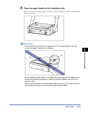 Page 3646-17
Optional Accessories
6
Paper Feeder
5Place the paper feeder at the installation site.
When carrying the paper feeder, hold the center of the lift handles on both sides 
with both hands.
IMPORTANT
•Do not touch the connector (A) or feed roller (B) in the paper feeder. This may 
result in damage to the printer or misfeeds.
•Do not install the paper feeder on a platform that may warp from the weight of the 
printer and optional accessories, or where the printer is liable to sink (such as a 
carpet or...