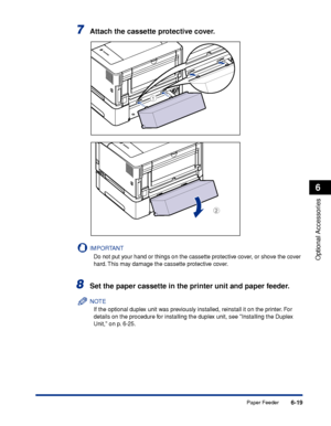 Page 3666-19
Optional Accessories
6
Paper Feeder
7Attach the cassette protective cover.
IMPORTANT
Do not put your hand or things on the cassette protective cover, or shove the cover 
hard. This may damage the cassette protective cover.
8Set the paper cassette in the printer unit and paper feeder.
NOTE
If the optional duplex unit was previously installed, reinstall it on the printer. For 
details on the procedure for installing the duplex unit, see Installing the Duplex 
Unit, on p. 6-25.
b
a
 