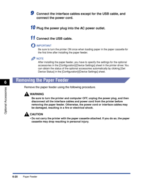 Page 3676-20
Optional Accessories
6
Paper Feeder
9Connect the interface cables except for the USB cable, and 
connect the power cord.
10Plug the power plug into the AC power outlet.
11Connect the USB cable.
IMPORTANT
Be sure to turn the printer ON once when loading paper in the paper cassette for 
the ﬁrst time after installing the paper feeder.
NOTE
After installing the paper feeder, you have to specify the settings for the optional 
accessories in the [Conﬁguration]/[Device Settings] sheet in the printer...