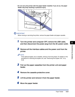 Page 3686-21
Optional Accessories
6
Paper Feeder •
Do not carry the printer with the paper feeder installed. If you do so, the paper 
feeder may drop resulting in personal injury.
IMPORTANT
When moving or servicing the printer, remove the paper feeder and paper cassette.
1Turn the printer and computer OFF, remove the USB cable, 
and then disconnect the power plug from the AC power outlet.
2Remove all the interface cables and the power cord from the 
printer.
NOTE
If the optional duplex unit is installed, remove...