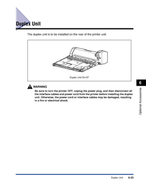 Page 3706-23Duplex Unit
6
Optional Accessories
Duplex Unit
The duplex unit is to be installed on the rear of the printer unit.
WARNING
Be sure to turn the printer OFF, unplug the power plug, and then disconnect all 
the interface cables and power cord from the printer before installing the duplex 
unit. Otherwise, the power cord or interface cables may be damaged, resulting 
in a ﬁre or electrical shock.
Duplex Unit DU-67
 