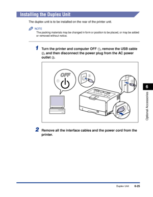 Page 3726-25
Optional Accessories
6
Duplex Unit
Installing the Duplex Unit
The duplex unit is to be installed on the rear of the printer unit.
NOTE
The packing materials may be changed in form or position to be placed, or may be added 
or removed without notice.
1Turn the printer and computer OFF aa a a, remove the USB cable 
bb b b, and then disconnect the power plug from the AC power 
outlet 
cc c c.
2Remove all the interface cables and the power cord from the 
printer.
c
ab
a
 