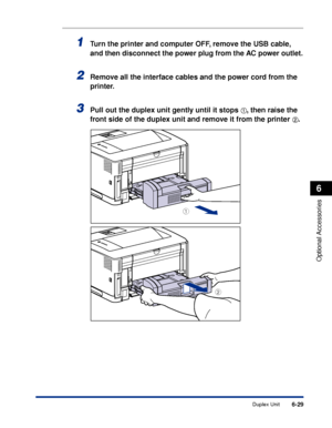 Page 3766-29
Optional Accessories
6
Duplex Unit
1Turn the printer and computer OFF, remove the USB cable, 
and then disconnect the power plug from the AC power outlet.
2Remove all the interface cables and the power cord from the 
printer.
3Pull out the duplex unit gently until it stops aa a a, then raise the 
front side of the duplex unit and remove it from the printer 
bb b b.
b
a
 