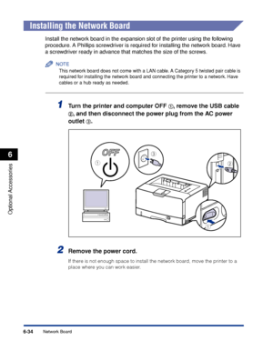 Page 381 
6-34 
Optional Accessories
 
6 
Network Board 
  
Installing the Network Board 
Install the network board in the expansion slot of the printer using the following 
procedure. A Phillips screwdriver is required for installing the network board. Have 
a screwdriver ready in advance that matches the size of the screws.
NOTE
 
This network board does not come with a LAN cable. A Category 5 twisted pair cable is 
required for installing the network board and connecting the printer to a network. Have 
cables...