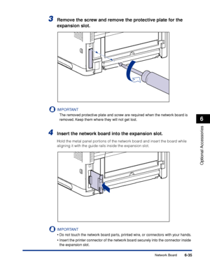 Page 3826-35
Optional Accessories
6
Network Board
3Remove the screw and remove the protective plate for the 
expansion slot.
IMPORTANT
The removed protective plate and screw are required when the network board is 
removed. Keep them where they will not get lost.
4Insert the network board into the expansion slot.
Hold the metal panel portions of the network board and insert the board while 
aligning it with the guide rails inside the expansion slot.
IMPORTANT
•Do not touch the network board parts, printed wire,...