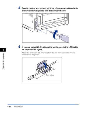 Page 383 6-36 
Optional Accessories
 6 
Network Board 
5
  Secure the top and bottom portions of the network board with 
the two screws supplied with the network board. 
6
 
If you are using NB-C1, attach the ferrite core to the LAN cable 
as shown in the ﬁgure. 
Attach the ferrite core at 5 cm or less from the end of the connector which is 
connected to the printer.
5 cm or less
 