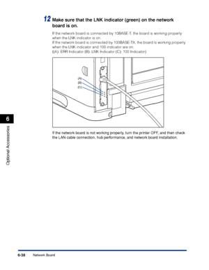 Page 385 6-38 
Optional Accessories
 6 
Network Board 
12
  Make sure that the LNK indicator (green) on the network 
board is on. 
If the network board is connected by 10BASE-T, the board is working properly 
when the LNK indicator is on.
If the network board is connected by 100BASE-TX, the board is working properly 
when the LNK indicator and 100 indicator are on.
((A): ERR Indicator (B): LNK Indicator (C): 100 Indicator)
 
If the network board is not working properly, turn the printer OFF, and then check 
the...