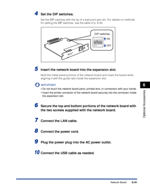 Page 388 6-41 
Optional Accessories
 6 
Network Board 
4
 Set the DIP switches. 
Set the DIP switches with the tip of a ball-point pen etc. For details o\
n methods 
for setting the DIP switches, see the table of p. 6-40. 
5
 
Insert the network board into the expansion slot. 
Hold the metal panel portions of the network board and insert the board while 
aligning it with the guide rails inside the expansion slot.
IMPORTANT
 
•
 
Do not touch the network board parts, printed wire, or connectors with your hands....