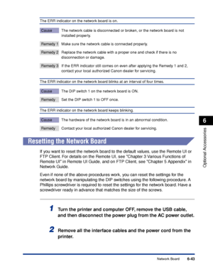 Page 3906-43
Optional Accessories
6
Network Board
The ERR indicator on the network board is on.
Cause The network cable is disconnected or broken, or the network board is not 
installed properly.
Remedy 1 Make sure the network cable is connected properly.
Remedy 2 Replace the network cable with a proper one and check if there is no 
disconnection or damage.
Remedy 3 If the ERR indicator still comes on even after applying the Remedy 1 and 2, 
contact your local authorized Canon dealer for servicing.
The ERR...