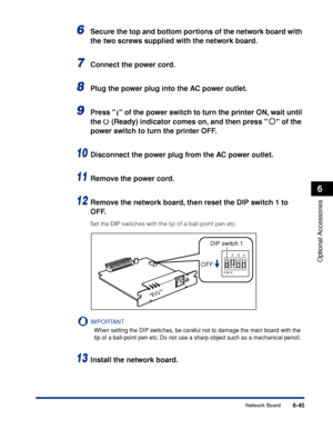 Page 392 6-45 
Optional Accessories
 6 
Network Board 
6
 Secure the top and bottom portions of the network board with 
the two screws supplied with the network board. 
7
 
Connect the power cord. 
8
 
Plug the power plug into the AC power outlet. 
9
 
Press   of the power switch to turn the printer ON, wait until 
the   (Ready) indicator comes on, and then press   of the 
power switch to turn the printer OFF. 
10
 
Disconnect the power plug from the AC power outlet. 
11
 
Remove the power cord. 
12
 
Remove the...