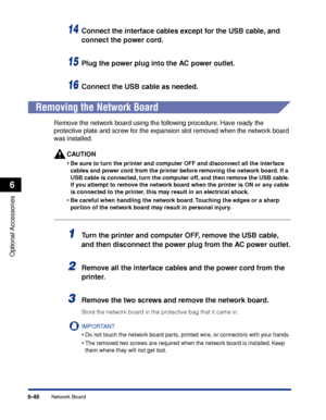 Page 3936-46
Optional Accessories
6
Network Board
14Connect the interface cables except for the USB cable, and 
connect the power cord.
15Plug the power plug into the AC power outlet.
16Connect the USB cable as needed.
 
Removing the Network Board
Remove the network board using the following procedure. Have ready the 
protective plate and screw for the expansion slot removed when the network board 
was installed.
CAUTION
•Be sure to turn the printer and computer OFF and disconnect all the interface 
cables and...