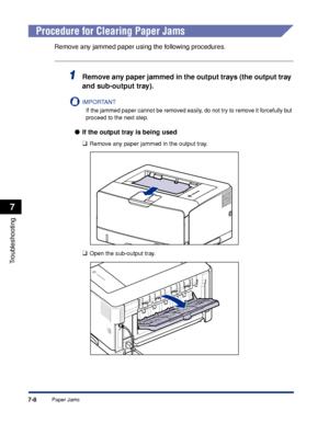 Page 4037-8
Troubleshooting
7
Paper Jams
 
Procedure for Clearing Paper Jams
Remove any jammed paper using the following procedures.
1Remove any paper jammed in the output trays (the output tray 
and sub-output tray).
IMPORTANT
If the jammed paper cannot be removed easily, do not try to remove it forcefully but 
proceed to the next step.
●If the output tray is being used
❑
Remove any paper jammed in the output tray.
❑Open the sub-output tray.
 