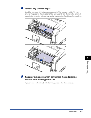 Page 4087-13
Troubleshooting
7
Paper Jams
8Remove any jammed paper.
Send the top edge of the jammed paper out of the transport guide a, then 
remove the paper in the direction of the arrow gently b. Remove the jammed 
paper in the direction of the arrow gently to prevent unﬁxed toner from spilling.
9If a paper jam occurs when performing 2-sided printing, 
perform the following procedure.
If you are not performing 2-sided printing, proceed to the next step.
a
b
 