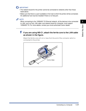Page 42 1-17 
Before You  Start
 1 
Connecting to a Computer
IMPORTANT
 
•
 
The network board for this printer cannot be connected to networks other than those 
listed above.
 
•
 
Make sure that there is a port available on the hub to which the printer will be connected. 
An additional hub must be installed if there is no free port.
NOTE
 
When connecting to the 100BASE-TX Ethernet network, all the devices to be connected 
to LAN, such as hub, LAN cable, and network board for computer, must support...