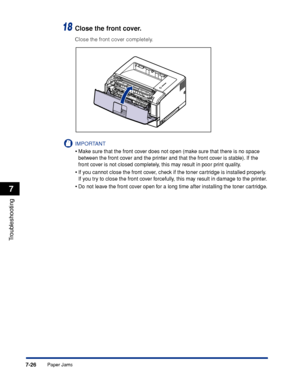 Page 4217-26
Troubleshooting
7
Paper Jams
18Close the front cover.
Close the front cover completely.
IMPORTANT
•Make sure that the front cover does not open (make sure that there is no space 
between the front cover and the printer and that the front cover is stable). If the 
front cover is not closed completely, this may result in poor print quality.
•If you cannot close the front cover, check if the toner cartridge is installed properly. 
If you try to close the front cover forcefully, this may result in...