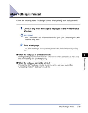 Page 4327-37When Nothing is Printed
7
Troubleshooting
When Nothing is Printed
Check the following items if nothing is printed when printing from an application:
1Check if any error message is displayed in the Printer Status 
Window.
IMPORTANT
If not, uninstall the CAPT software and install it again. (See Uninstalling the CAPT 
Software, on p. 3-85)
2Print a test page.
Click [Print Test Page] in the [General] sheet in the [Printer Properties] dialog 
box.
■When the test page is printed correctly
Printing can be...