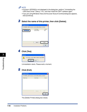 Page 4357-40
Troubleshooting
7
Installation Problems
NOTE
•If [Canon LBP3500] is not displayed in the dialog box, perform Uninstalling the 
USB Class Driver (See p. 7-41), and then install the CAPT software again.
•If you are using Windows Vista and the [User Account Control] dialog box appears, 
click [Continue].
3Select the name of this printer, then click [Delete].
4Click [Yes].
Uninstallation starts. Please wait a moment.
5Click [Exit].
The [Delete Printer] dialog box closes.
 