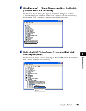 Page 4387-43
Troubleshooting
7
Installation Problems
5Click [Hardware] ➞ [Device Manager], and then double-click 
[Universal Serial Bus controllers].
For Windows 98/Me: Display the [System Properties] dialog box, click the 
[Device Manager] tab, and then double-click [Universal Serial Bus controllers]. 
For Windows Vista: Double-click [Universal Serial Bus controllers].
6Right-click [USB Printing Support], then select [Uninstall] 
from the pop-up menu.
For Windows 98, select [Canon LBP3500], for Windows Me,...