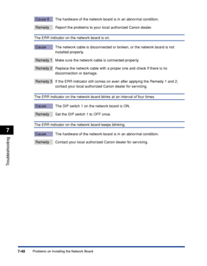 Page 4437-48
Troubleshooting
7
Problems on Installing the Network Board
Cause 6 The hardware of the network board is in an abnormal condition.
Remedy Report the problems to your local authorized Canon dealer.
The ERR indicator on the network board is on.
Cause The network cable is disconnected or broken, or the network board is not 
installed properly.
Remedy 1 Make sure the network cable is connected properly.
Remedy 2 Replace the network cable with a proper one and check if there is no 
disconnection or...