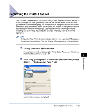 Page 4467-51Confirming the Printer Features
7
Troubleshooting
Conﬁrming the Printer Features
This printer is provided with a function of Conﬁguration Page Print that allows you to 
conﬁrm the optional settings of the printer and the current printer status such as 
[Number of Total Printed Pages]. The printer driver is also provided with a function 
of Network Status Print that allows you to check the version of the optional network 
board or conﬁrm the TCP/IP settings. Use these functions when required after...