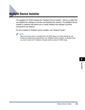 Page 4588-9NetSpot Device Installer
8
Appendix
NetSpot Device Installer
The supplied CD-ROM includes the NetSpot Device Installer, which is a utility that 
can initialize the settings of a printer connected to the network. The NetSpot Device 
Installer is software that allows you to easily initialize the settings of printers 
connected to the network.
For more details on NetSpot Device Installer, see Network Guide.
NOTE
When the printer driver is installed from CD-ROM Setup, the initial settings for the 
network...