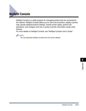 Page 4608-11NetSpot Console
8
Appendix
NetSpot Console
NetSpot Console is a utility program for managing printers that are connected to 
the network. NetSpot Console allows you to view a list of printers, display a printer 
map, specify detailed protocol settings, monitor printer states, perform job 
operations, and conﬁgure and view a variety of printer information using a web 
browser.
For more details on NetSpot Console, see NetSpot Console Users Guide.
NOTE
You can download NetSpot Console from the Canon...