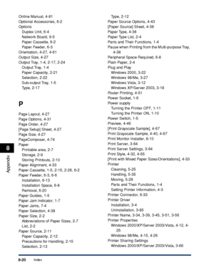 Page 4698-20Index
Appendix
8
Online Manual, 4-81
Optional Accessories, 6-2
Options
Duplex Unit, 6-4
Network Board, 6-5
Paper Cassette, 6-2
Paper Feeder, 6-3
Orientation, 4-27, 4-61
Output Size, 4-27
Output Tray, 1-4, 2-17, 2-24
Output Tray, 1-4
Paper Capacity, 2-21
Selection, 2-22
Sub-output Tray, 1-5
Type, 2-17
P
Page Layout, 4-27
Page Options, 4-31
Page Order, 4-27
[Page Setup] Sheet, 4-27
Page Size, 4-27
PageComposer, 4-74
Paper
Printable area, 2-7
Storage, 2-9
Storing Printouts, 2-10
Paper Alignment, 4-33...