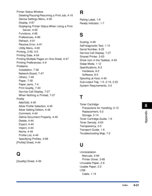 Page 4708-21Index
8
Appendix
Printer Status Window
Deleting/Pausing/Resuming a Print Job, 4-16
Device Settings Menu, 4-90
Display, 4-87
Displaying Printer Status When Using a Print 
Server, 4-92
Functions, 4-85
Preferences, 4-89
Refresh, 4-91
Resolve Error, 4-91
Utility Menu, 4-90
Printing, 2-65, 4-5
Printing Date, 4-54
Printing Multiple Pages on One Sheet, 4-47
Printing Preferences, 4-9
Problems
Installation, 7-38
Network Board, 7-47
Others, 7-49
Paper, 7-35
Paper Jams, 7-4
Print Quality, 7-30
Service Call...