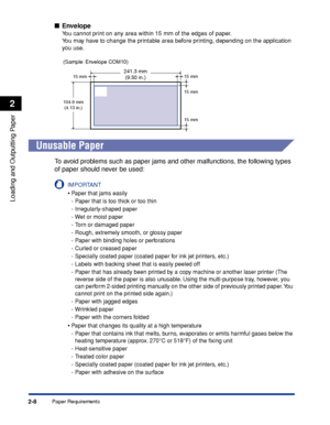 Page 51Paper Requirements2-8
Loading and Outputting Paper
2
■Envelope
You cannot print on any area within 15 mm of the edges of paper.
You may have to change the printable area before printing, depending on the application 
you use.
Unusable Paper
To avoid problems such as paper jams and other malfunctions, the following types 
of paper should never be used:
IMPORTANT
•Paper that jams easily
-Paper that is too thick or too thin
-Irregularly-shaped paper
-Wet or moist paper
-Torn or damaged paper
-Rough,...