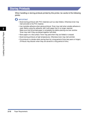 Page 53Paper Requirements2-10
Loading and Outputting Paper
2
 
Storing Printouts
When handling or storing printouts printed by this printer, be careful of the following 
points:
IMPORTANT
•Avoid storing printouts with PVC materials such as clear folders. Otherwise toner may 
melt and stick to the PVC material.
•Use insoluble adhesive when gluing printouts. Toner may melt when soluble adhesive is 
used. Before using the adhesive, test it with paper that is no longer required.
Make sure that the printed paper is...