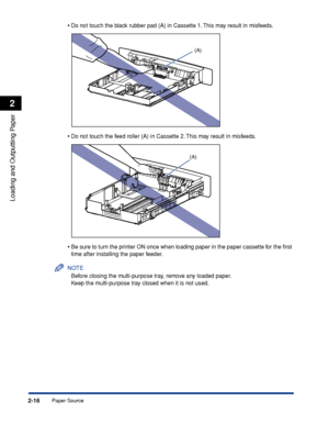 Page 59Paper Source2-16
Loading and Outputting Paper
2
•Do not touch the black rubber pad (A) in Cassette 1. This may result in misfeeds.
•Do not touch the feed roller (A) in Cassette 2. This may result in misfeeds.
•Be sure to turn the printer ON once when loading paper in the paper cassette for the ﬁrst 
time after installing the paper feeder.
NOTE
Before closing the multi-purpose tray, remove any loaded paper.
Keep the multi-purpose tray closed when it is not used.
(A)
(A)
 