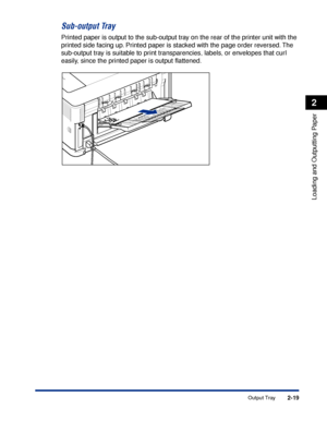 Page 622-19
Loading and Outputting Paper
2
Output Tray
Sub-output Tray
Printed paper is output to the sub-output tray on the rear of the printer unit with the 
printed side facing up. Printed paper is stacked with the page order reversed. The 
sub-output tray is suitable to print transparencies, labels, or envelopes that curl 
easily, since the printed paper is output ﬂattened.
 