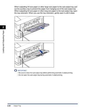 Page 63Output Tray2-20
Loading and Outputting Paper
2
When outputting A4 size paper or other large-size paper to the sub-output tray, pull 
out the auxiliary tray to prevent the paper from hanging out of the sub-output tray. 
When outputting A3 size paper or other long-size paper to the sub-output tray, open 
the tray extension. When you use the tray extension, gently open it until it stops.
IMPORTANT
•Be sure to close the sub-output tray before performing automatic 2-sided printing.
•Do not open the sub-output...