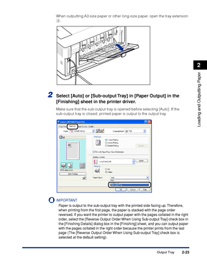 Page 662-23
Loading and Outputting Paper
2
Output Tray
When outputting A3 size paper or other long-size paper, open the tray extension 
c.
2Select [Auto] or [Sub-output Tray] in [Paper Output] in the 
[Finishing] sheet in the printer driver.
Make sure that the sub-output tray is opened before selecting [Auto]. If the 
sub-output tray is closed, printed paper is output to the output tray.
IMPORTANT
Paper is output to the sub-output tray with the printed side facing up. Therefore, 
when printing from the ﬁrst...