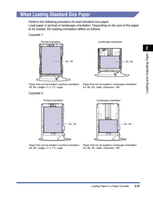 Page 702-27
Loading and Outputting Paper
2
Loading Paper in a Paper Cassette
When Loading Standard Size Paper
Perform the following procedure to load standard size paper.
Load paper in portrait or landscape orientation. Depending on the size of the paper 
to be loaded, the loading orientation differs as follows:
Cassette 1
Cassette 2
Ex. A4 Landscape orientation Portrait orientationEx. A3
Paper that can be loaded in portrait orientation:
A3, B4, Ledger (11 x 17), LegalPaper that can be loaded in landscape...