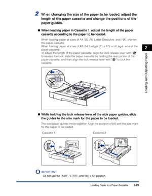 Page 722-29
Loading and Outputting Paper
2
Loading Paper in a Paper Cassette
2When changing the size of the paper to be loaded, adjust the 
length of the paper cassette and change the positions of the 
paper guides.
●When loading paper in Cassette 1, adjust the length of the paper 
cassette according to the paper to be loaded.
When loading paper at sizes of A4, B5, A5, Letter, Executive, and 16K, shorten 
the paper cassette.
When loading paper at sizes of A3, B4, Ledger (11 x 17), and Legal, extend the 
paper...