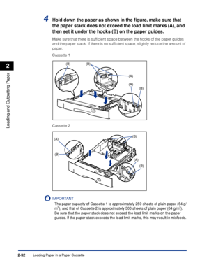 Page 75Loading Paper in a Paper Cassette2-32
Loading and Outputting Paper
2
4Hold down the paper as shown in the ﬁgure, make sure that 
the paper stack does not exceed the load limit marks (A), and 
then set it under the hooks (B) on the paper guides.
Make sure that there is sufﬁcient space between the hooks of the paper guides 
and the paper stack. If there is no sufﬁcient space, slightly reduce the amount of 
paper.
Cassette 1
Cassette 2
IMPORTANT
The paper capacity of Cassette 1 is approximately 250 sheets...