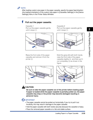 Page 782-35
Loading and Outputting Paper
2
Loading Paper in a Paper Cassette
NOTE
After loading custom size paper in the paper cassette, specify the paper feed direction 
(the loading orientation) of the custom size paper in [Cassettes Settings] in the [Device 
Settings] menu in the Printer Status Window.
1Pull out the paper cassette.
CAUTION
Be sure to take the paper cassette out of the printer before loading paper. 
If paper is loaded while the paper cassette is partially pulled out, the paper 
cassette may...