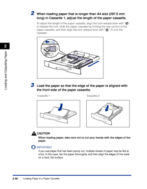 Page 79Loading Paper in a Paper Cassette2-36
Loading and Outputting Paper
2
2When loading paper that is longer than A4 size (297.0 mm 
long) in Cassette 1, adjust the length of the paper cassette.
To adjust the length of the paper cassette, align the lock release lever with   
to release the lock, slide the paper cassette by holding the rear portion of the 
paper cassette, and then align the lock release lever with   to lock the 
cassette.
3Load the paper so that the edge of the paper is aligned with 
the front...