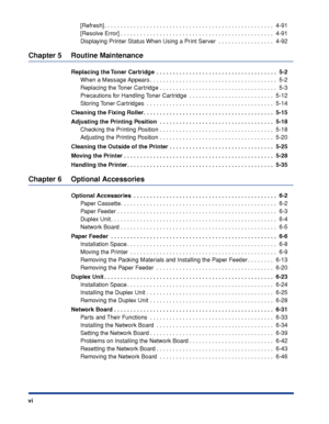 Page 9 
vi 
[Refresh] . . . . . . . . . . . . . . . . . . . . . . . . . . . . . . . . . . . . . . . . . . . . . . . . . . . .  4-91
[Resolve Error] . . . . . . . . . . . . . . . . . . . . . . . . . . . . . . . . . . . . . . . . . . . . . . .  4-91
Displaying Printer Status When Using a Print Server  . . . . . . . . . . . . . . . . .  4-92 
Chapter 5 Routine Maintenance 
Replacing the Toner Cartridge  . . . . . . . . . . . . . . . . . . . . . . . . . . . . . . . . . . . . .  5-2 
When a Message Appears . . . ....